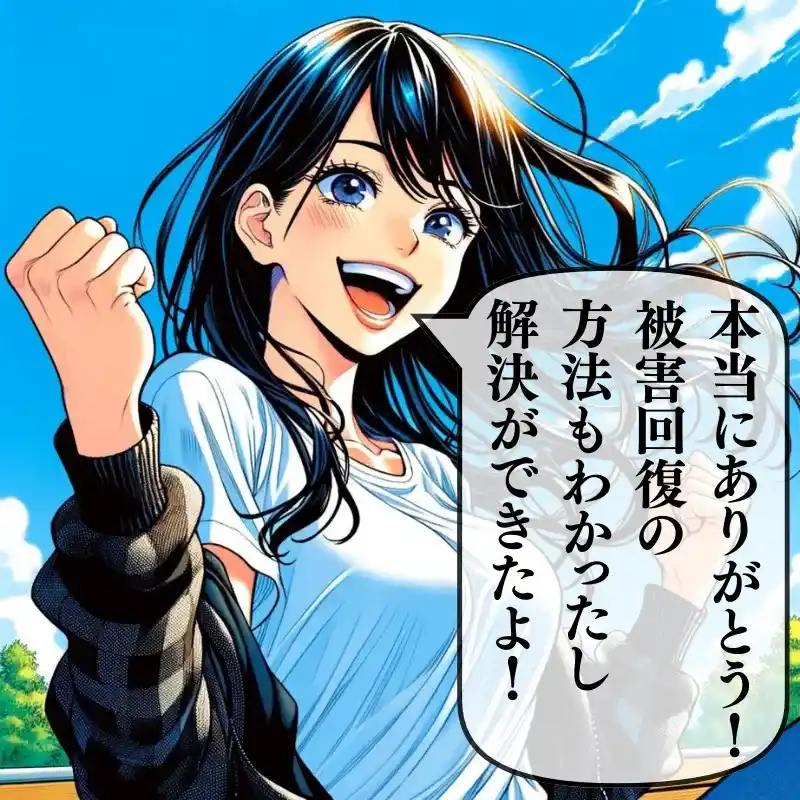 本当にありがとう！被害回復の方法もわかったし解決ができたよ！